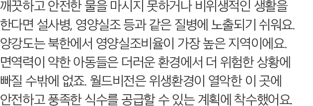 깨끗하고 안전한 물을 마시지 못하거나 비위생적인 생활을 한다면 설사병, 영양실조 등과 같은 질병에 노출되기 쉬워요. 양강도는 북한에서 영양실조비율이 가장 높은 지역이에요. 면역력이 약한 아동들은 더러운 환경에서 더 위험한 상황에 빠질 수밖에 없죠. 월드비전은 위생환경이 열악한 이 곳에 안전하고 풍족한 식수를 공급할 수 있는 계획에 착수했어요.