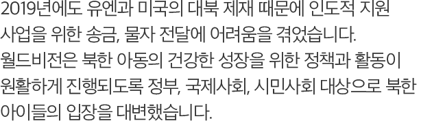2019년에도 유엔과 미국의 대북 제재 때문에 인도적 지원 사업을 위한 송금, 물자 전달에 어려움을 겪었습니다. 월드비전은 북한 아동의 건t강한 성장을 위한 정책과 활동이 원활하게 진행되도록 정부, 국제사회, 시민사회 대상으로 북한 아이들의 입장을 대변했습니다.