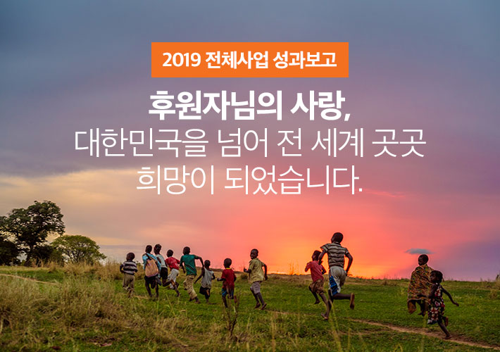 2019 전체사업 성과보고 - 후원자님의 사랑, 대한민국을 넘어 전 세계 곳곳 희망이 되었습니다.