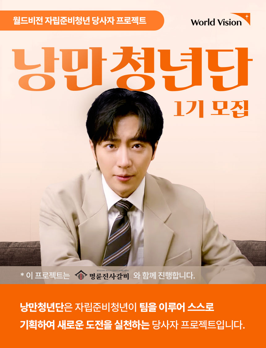 월드비전 자립준비청년 당사자 프로젝트 낭만청년단 1기 모집 낭만청년단은 자립준비청년이 팀을 이루어 스스로 기획하여 새로운 도전을 실천하는 당사자 프로젝트입니다. 이 프로젝트는 명륜진사갈비와 함께합니다.