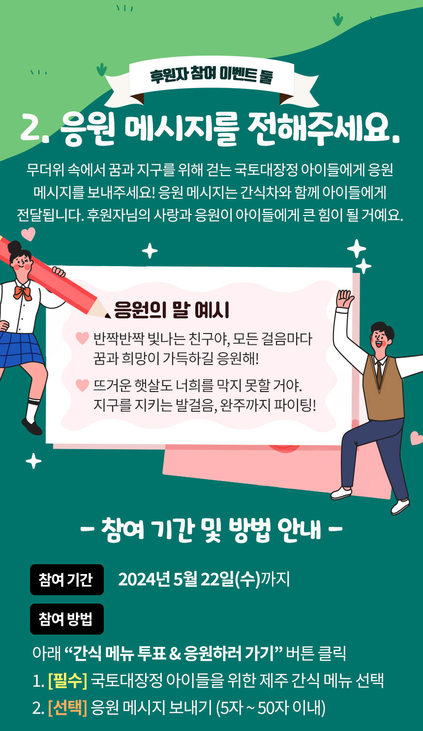 후원자 참여 이벤트 둘 2. 응원 메시지를 전해주세요. 무더위 속에서 꿈과 지구를 위해 걷는 국토대장정 아이들에게 응원 메시지를 보내주세요! 응원 메시지는 간식차와 함께 아이들에게 전달됩니다. 후원자님의 사랑과 응원이 아이들에게 큰 힘이 될 거예요