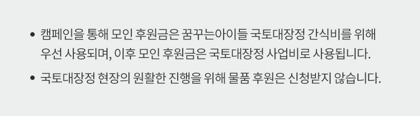 캠페인을 통해 모인 후원금은 꿈꾸는 아이들 국토대장정 간식비를 위해 우선 사용되며, 이후 모인 후원금은 국토대장정 사업비로 사용됩니다. 국토대장정 현장의 원활한 진행을 위해 물품 후원은 신청받지 않습니다.