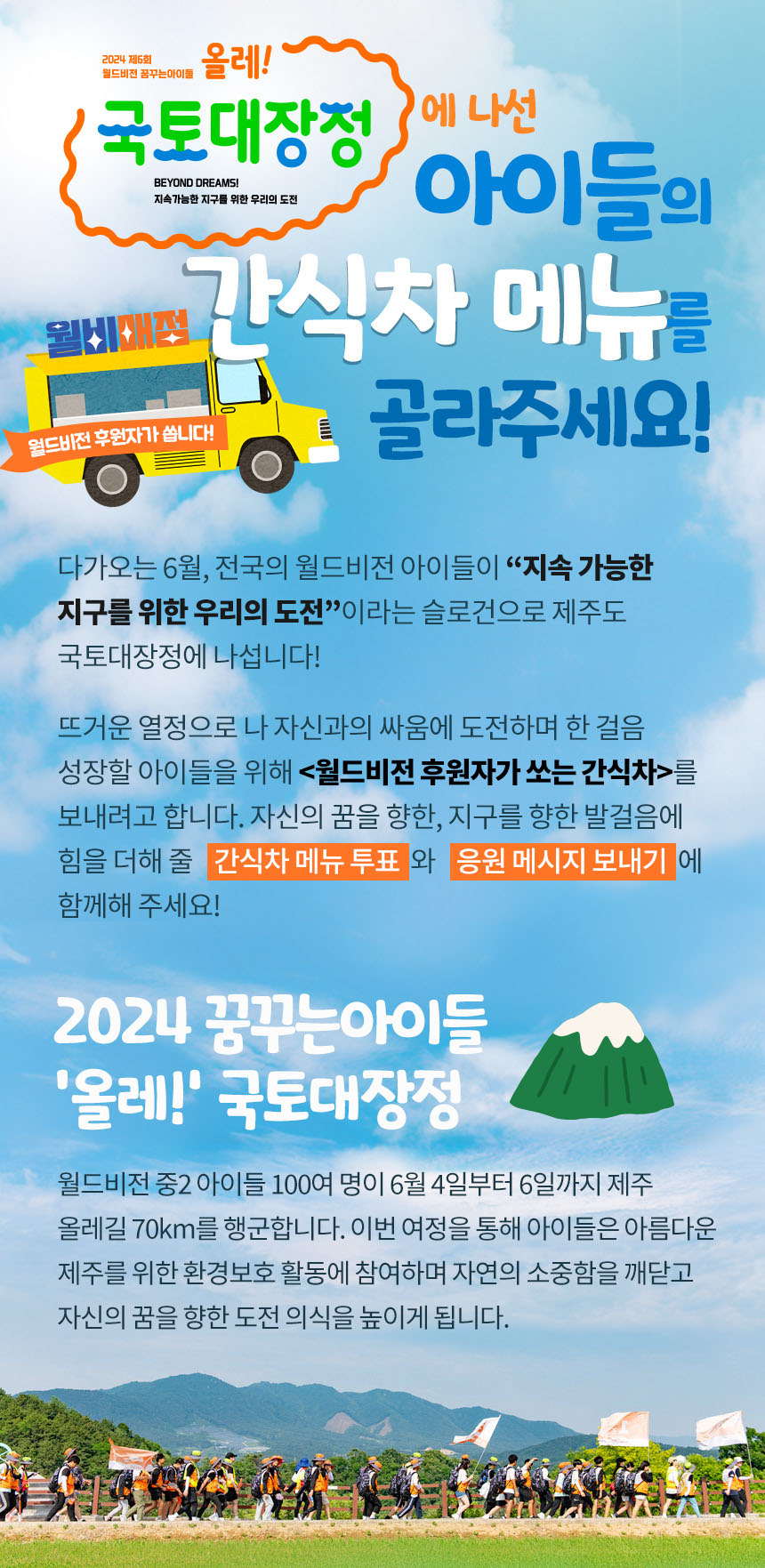 2024 제 6회 월드비전 꿈꾸는 아이들 올레! 국토대장정에 나선 아이들의 간식차 메뉴를 골라주세요! 다가오는 6월, 전국의 월드비전 아이들이 지속 가능한 지구를 위한 우리의 도전이라는 슬로건으로 제주도 국토대장정에 나섭니다! 뜨거운 열정으로 나 자신과의 싸움에 도전하며 한걸음 성장할 아이들을 위해 월드비전 후원자가 쏘는 간식차를 보내려고 합니다.