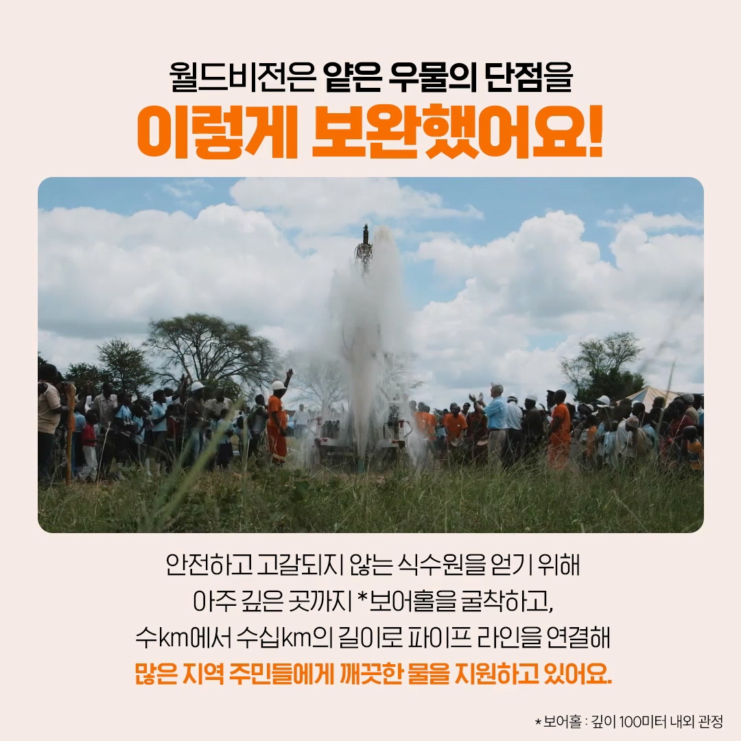 월드비전은 얕은 우물의 단점을 보완하기 위해 아주 깊은 곳까지 보어홀(깊이 100m 내외 관정)을 굴착해 깨끗한 물을 지원해요.