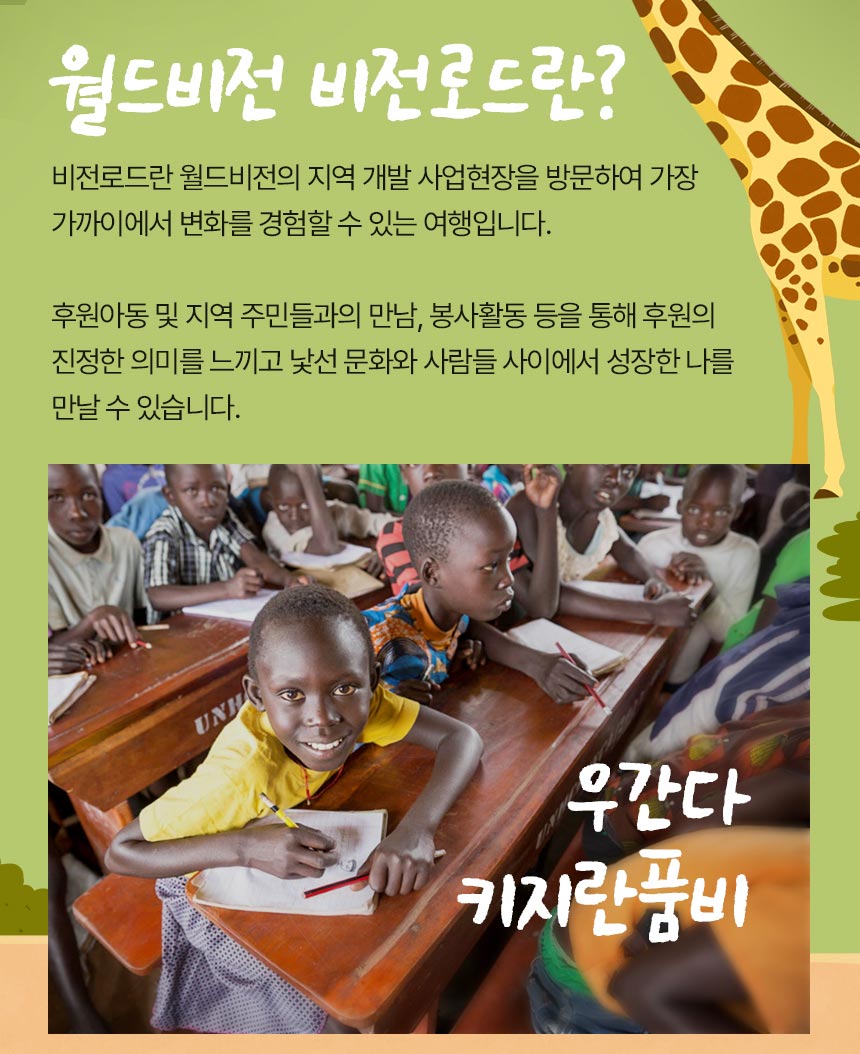 월드비전 비전로드란? 비전로드란 월드비전의 지역 개발 사업현장을 방문하여 가장 가까이에서 변화를 경험할 수 있는 여행입니다. 후원아동 및 지역주민들과의 만남, 봉사활동 등을 통해 후원의 진정한 의미를 느끼고 낯선 문화와 사람들 사이에서 성장한 나를 만날 수 있습니다.