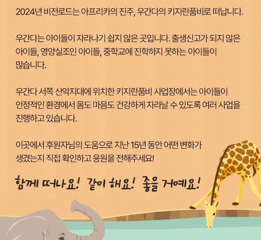 2024년  비전로드는 아프리카의 진주, 우간다의 키지란품비로 떠납니다. 우간다는 앙이들이 자란나기 쉽지 않은 곳입니다. 출생신고가 되지 않은 아이들, 영양실조인  아이들, 중학교에 진학하지 못하는 아이들이 많습니다. 우간다 서쪽 산악지대에 위치한 키지란품비 사업장에서는 아이들이 안정적인 환경에서 몸도 마음도 건강하게 자라날 수 있도록 여러 사업을 진행하고 있습니다. 이곳에서 후원자님의 도움으로 지난 15년 동안 어떤 변화가 생겼는지 직접 확인하고 응원을 전해주세요! 함께 떠나요! 같이해요! 좋을거예요! 