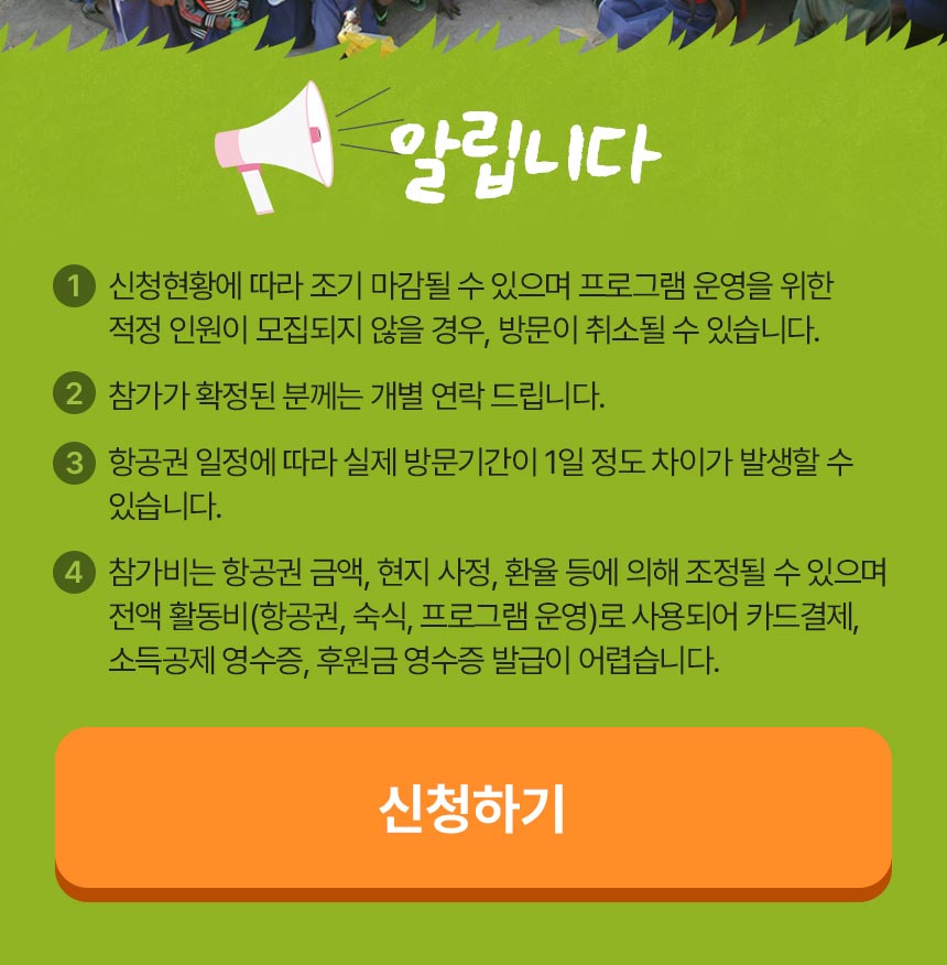 알립니다 1) 신청현황에 따라 조기 마감될 수 있으며 프로그램 운영을 위한 적정 인원이 모집되지 않을 경우, 방문이 취소될 수 있습니다. 2) 참가가 확정된 분께는 개별 연락 드립니다. 3) 항공권 일정에 따라 실제 방문기간이 1일 정도 차이가 발생할 수 있습니다. 4) 참가비는 항공권 금액, 현지 사정, 환율 등에 의해 조정될 수 있으며 전액 활동비(항공비, 숙식, 프로그램 운영)로 사용되어 카드결제, 소득공제 영수증, 후원금 영수증 발급이 어렵습니다. 