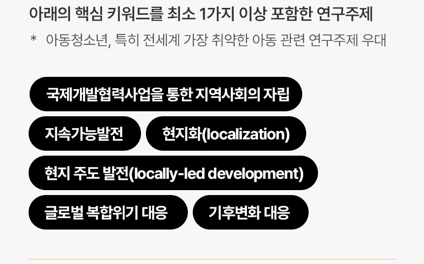 아래의 핵심 키워드를 최소 1가지 이상 포함한 연구주제 * 아동청소년, 특히 전세계 가장 취약한 아동 관련 연구주제 우대 / 국제개발협력사업을 통한 지역사회의 자립, 지속가능발전, 현지화(localization), 현지 주도 발전(locally-led development), 글로벌 복합위기 대응, 기후변화 대응