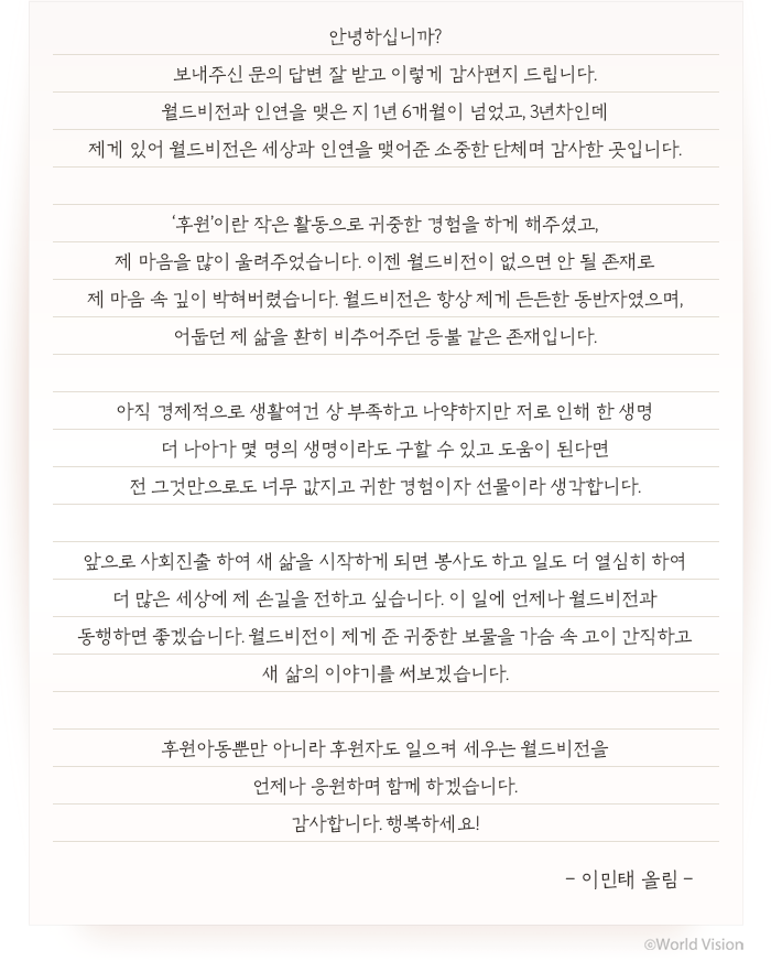 월드비전과 인연을 맺은 지 1년 6개월이 넘었고, 3년차인데 제게 있어 월드비전은 세상과 인연을 맺어준 소중한 단체며 감사한 곳입니다. ‘후원’이란 작은 활동으로 귀중한 경험을 하게 해주셨고, 제 마음을 많이 울려주었습니다. 이젠 월드비전이 없으면 안 될 존재로 제 마음 속 깊이 박혀버렸습니다. 월드비전은 항상 제게 든든한 동반자였으며, 어둡던 제 삶을 환히 비추어주던 등불 같은 존재입니다. 아직 경제적으로 생활여건 상 부족하고 나약하지만 저로 인해 한 생명 더 나아가 몇 명의 생명이라도 구할 수 있고 도움이 된다면 전 그것만으로도 너무 값지고 귀한 경험이자 선물이라 생각합니다. 앞으로 사회진출 하여 새 삶을 시작하게 되면 봉사도 하고 일도 더 열심히 하여 더 많은 세상에 제 손길을 전하고 싶습니다. 이 일에 언제나 월드비전과 동행하면 좋겠습니다. 월드비전이 제게 준 귀중한 보물을 가슴 속 고이 간직하고 새 삶의 이야기를 써보겠습니다. 후원아동뿐만 아니라 후원자도 일으켜 세우는 월드비전을 언제나 응원하며 함께 하겠습니다. 감사합니다. 행복하세요! - 이민태 올림