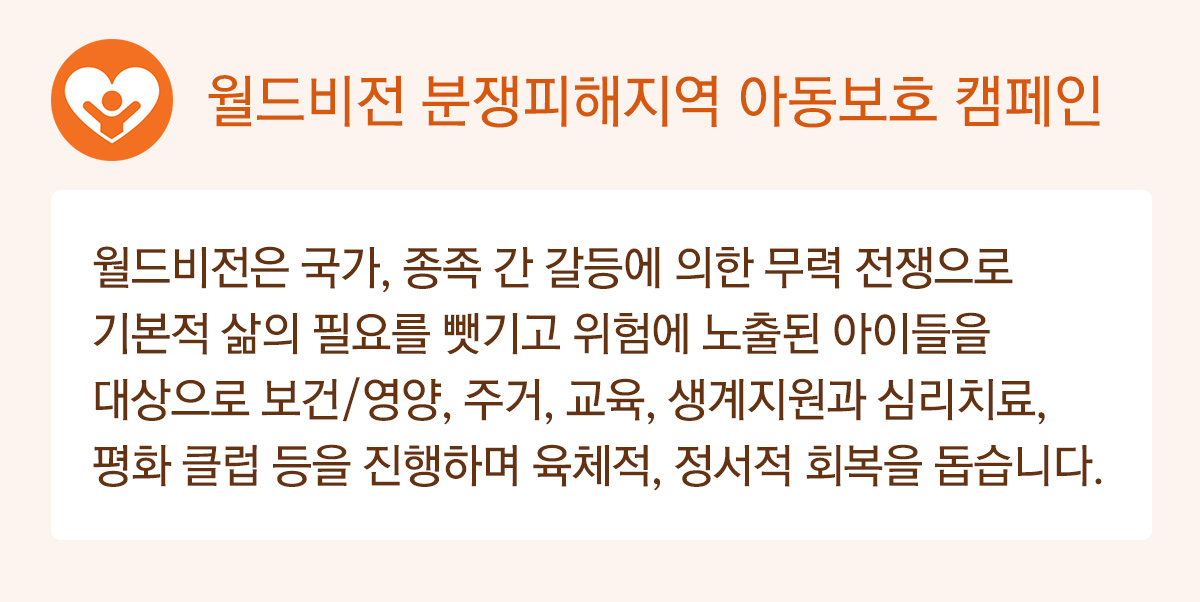 월드비전 분쟁피해지역 아동보호 캠페인 - 월드비전은 국가, 종족 간 갈등에 의한 무력 전쟁으로 기본적 삶의 필요를 뺏기고 위험에 노출된 아이들을 대상으로 보건/영양, 주거, 교육, 생계지원과 심리치료, 평화 클럽 등을 진행하며 육체적, 정서적 회복을 돕습니다.