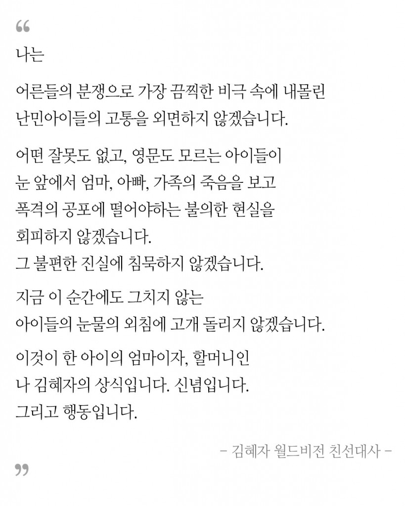 나는 어른들의 분쟁으로 가장 끔찍한 비극 속에 내몰린 난민아이들의 고통을 외면하지 않겠습니다. 어떤 잘못도 없고, 영문도 모르는 아이들이 눈 앞에서 엄마, 아빠, 가족의 죽음을 보고 폭격의 공포에 떨어야하는 불의한 현실을 회피하지 않겠습니다. 그 불편한 진실에 침묵하지 않겠습니다. 지금 이 순간에도 그치지 않는 아이들의 눈물의 외침에 고개 돌리지 않겠습니다. 이것이 한 아이의 엄마이자, 할머니인 나 김혜자의 상식입니다. 신념입니다. 그리고 행동입니다.