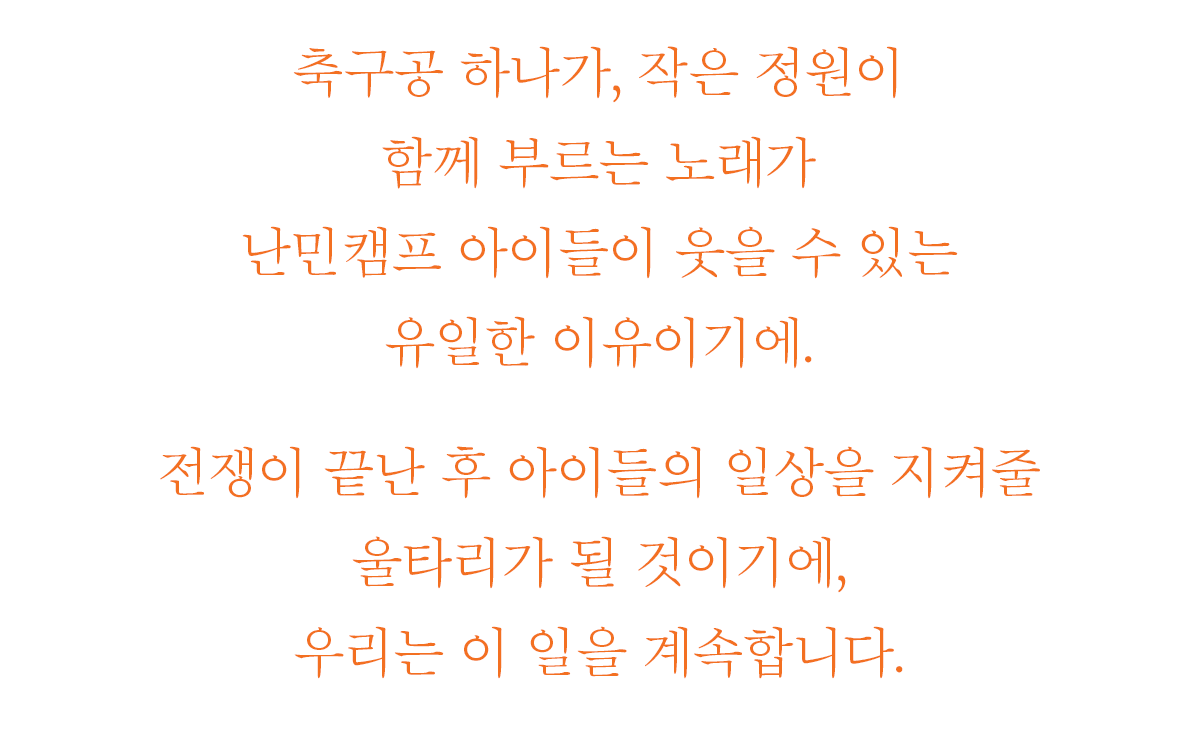 축구공 하나가, 작은 정원이 - 함께 부르는 노래가 난민캠프 아이들이 웃을 수 있는 유일한 이유이기에. 전쟁이 끝난 후 아이들의 일상을 지켜줄 울타리가 될 것이기에, 우리는 이 일을 계속합니다.