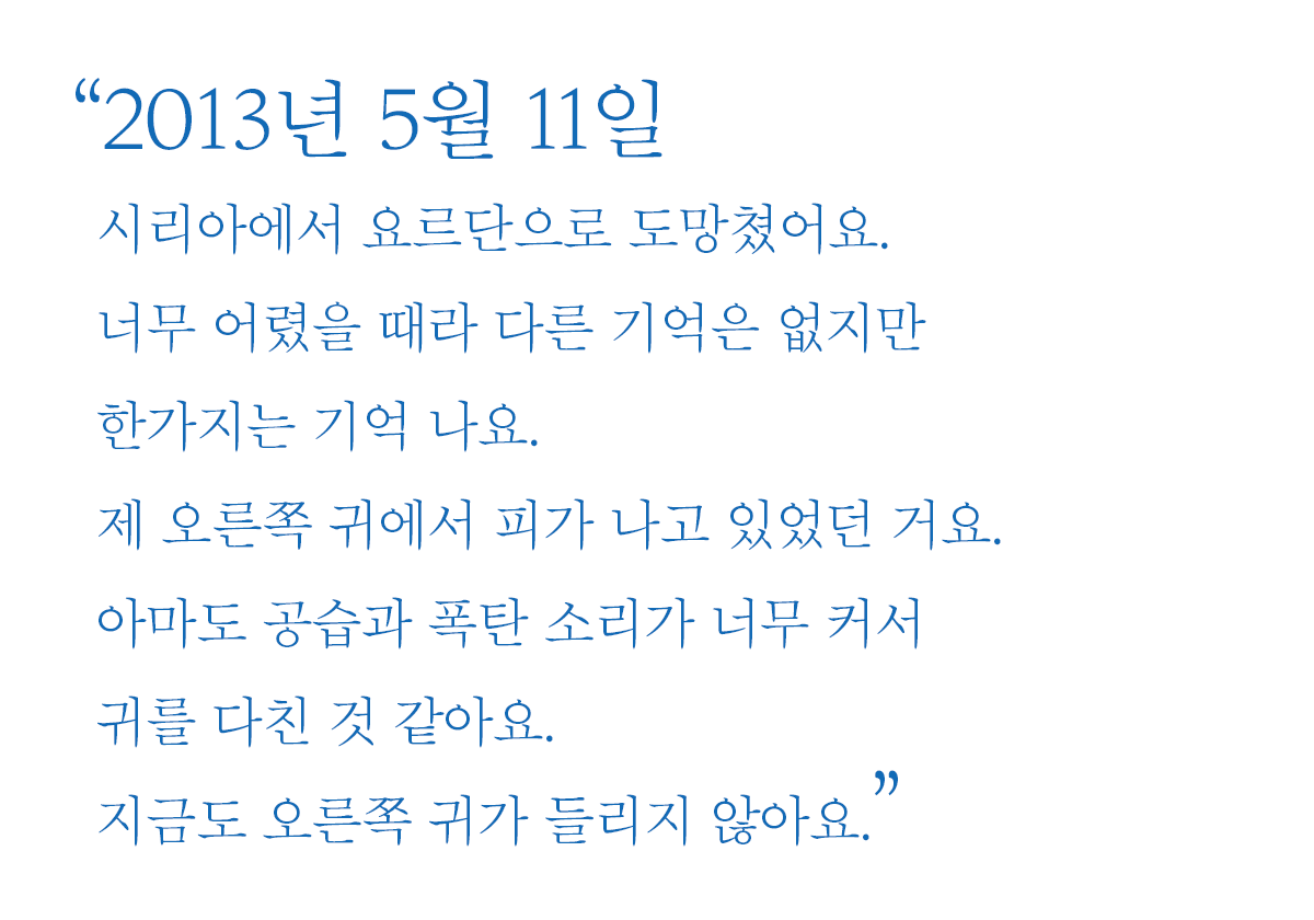 2013년 5월 11일 시리아에서 요르단으로 도망쳤어요. 너무 어렸을 때라 다른 기억은 없지만 한가지는 기억 나요. 제 오른쪽 귀에서 피가 나고 있었던 거요. 아마도 공습과 폭탄 소리가 너무 커서 귀를 다친 것 같아요. 지금도 오른쪽 귀가 들리지 않아요.