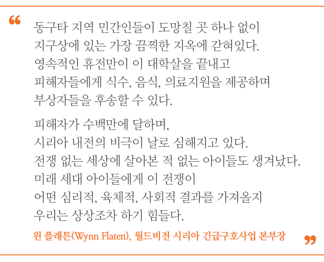동구타 지역 민간인들이 도망칠 곳 하나 없이 지구상에 있는 가장 끔찍한 지옥에 갇혀있다. 영속적인 휴전만이 이 대학살을 끝내고 피해자들에게 식수, 음식, 의료지원을 제공하며 부상자들을 후송할 수 있다. 피해자가 수백만에 달하며, 시리아 내전의 비극이 날로 심해지고 있다. 전쟁 없는 세상에 살아본 적 없는 아이들도 생겨났다. 미래 세대 아이들에게 이 전쟁이 어떤 심리적, 육체적, 사회적 결과를 가져올지 우리는 상상조차 하기 힘들다.” -윈 플래튼(Wynn Flaten), 월드비전 시리아 긴급구호사업 본부장