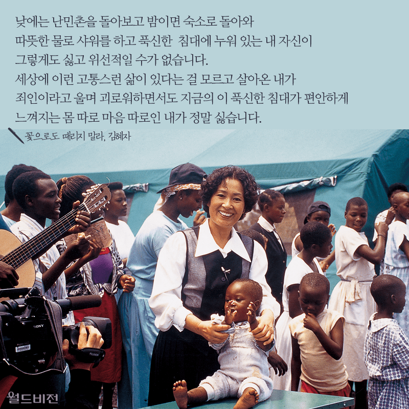 낮에는 난민촌을 돌아보고 밤이면 숙소로 돌아와 따뜻한 물로 샤워를 하고 푹신한 침대에 누워 있는 내 자신이 그렇게도 싫고 위선적일 수가 없습니다. 세상에 이런 고통스런 삶이 있다는 걸 모르고 살아온 내가 죄인이라고 울며 괴로워하면서도 지금의 이 푹신한 침대가 편안하게 느껴지는 몸 따로 마음 따로인 내가 정말 싫습니다. 꽃으로도 때리지 말라, 김혜자