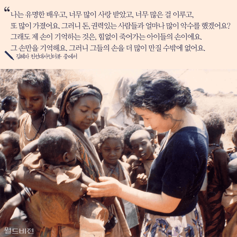 나는 유명한 배우고, 너무 많이 사랑 받았고, 너무 많은 걸 이루고, 또 많이 가졌어요. 그러니 돈, 권력있는 사람들과 얼마나 많이 악수를 했겠어요? 그래도 제 손이 기억하는 것은, 힘없이 죽어가는 아이들의 손이에요. 그 손만을 기억해요. 그러니 그들의 손을 더 많이 만질 수밖에 없어요. 김혜자 친선대사인터뷰 중에서