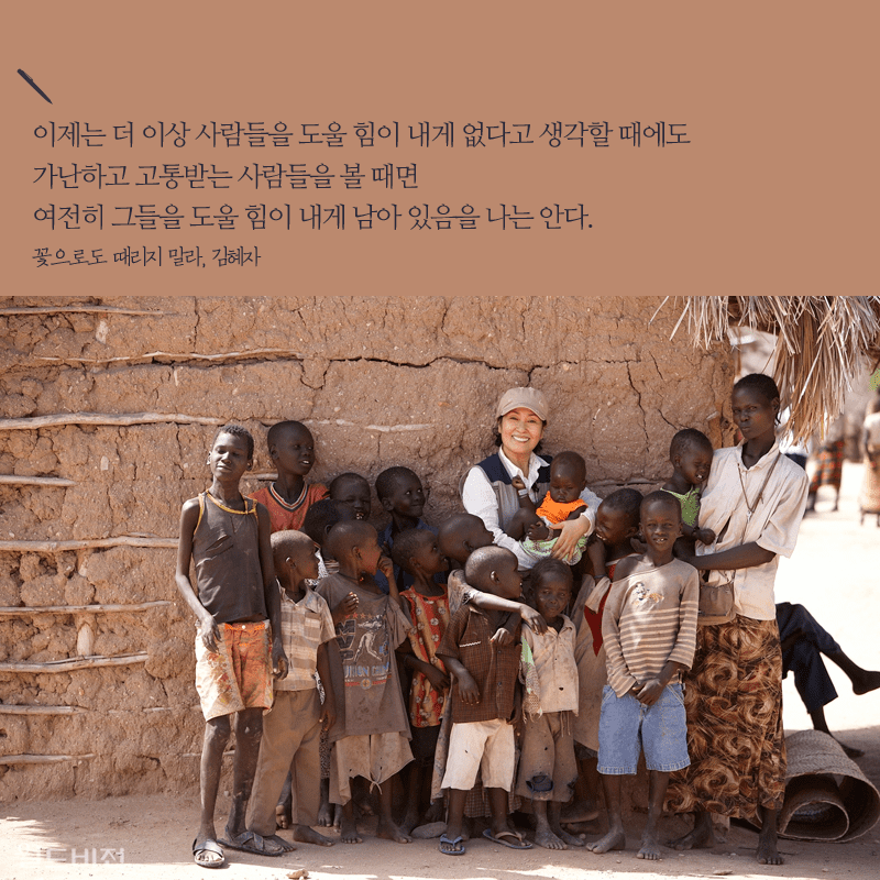 이제는 더 이상 사람들을 도울 힘이 내게 없다고 생각할 때에도 가난하고 고통받는 사람들을 볼 때면 여전히 그들을 도울 힘이 내게 남아 있음을 나는 안다. 꽃으로도 때리지 말라, 김혜자
