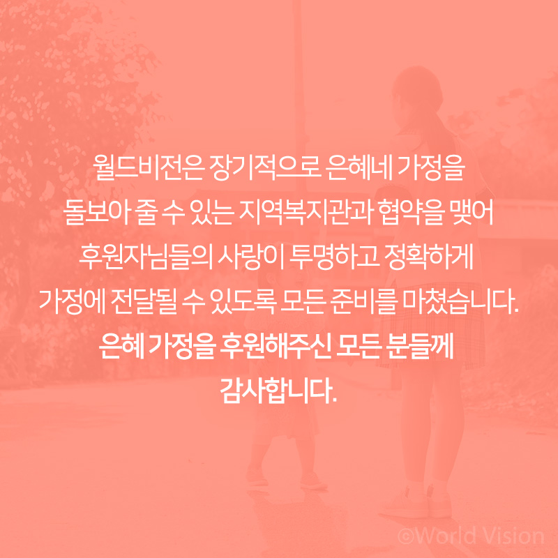 월드비전은 장기적으로 은혜네 가정을 돌보아 줄 수 있는 지역복지관과 협약을 맺어 후원자님들의 사랑이 투명하고 정확하게 가정에 전달될 수 있도록 모든 준비를 마쳤습니다. 은혜 가정을 후원해주신 모든 분들께 감사합니다.