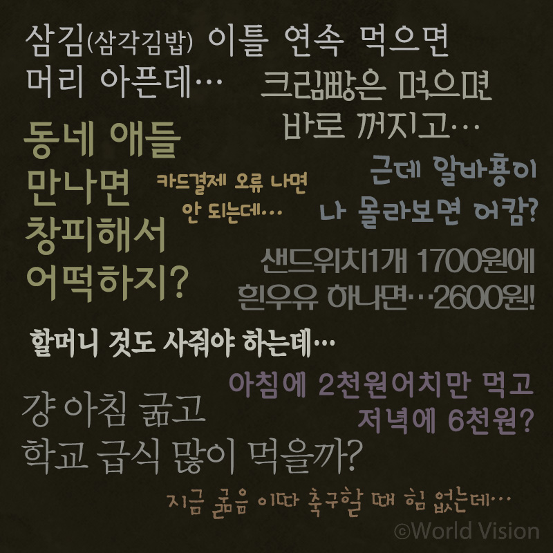 삼김(삼각김밥) 이틀 연속 먹으면 머리 아픈데… 크림빵은 먹으면 바로 꺼지고.. 동네 애들 만나면 창피해서 어떡하지?카드결제 오류 나면 안 되는데…샌드위치1개 1700원에 흰우유 하나면..2600원!근데 알바횽이 나 몰라보면 어캄?할머니 것도 사줘야 하는데….아침에 2천 원어치만 먹고 저녁에 6천원?걍 아침 굶고 학교 급식 많이 먹을까?지금 굶음 이따 축구할 때 힘 없는데…