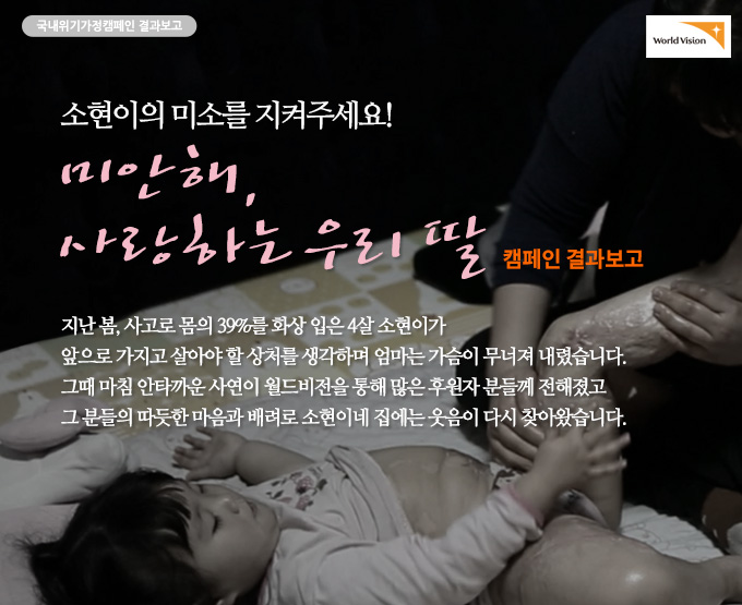 국내위기가정캠페인 결과보고 - 소현이의 미소를 지켜주세요! 미안해, 사랑하는 우리 딸 캠페인 결과보고 지난 봄, 사고로 몸의 39%를 화상 입은 4살 소현이가 앞으로 가지고 살아야 할 상처를 생각하며 엄마는 가슴이 무너져 내렸습니다. 그때 마침 안타까운 사연이 월드비전을 통해 많은 후원자 분들께 전해졌고 그 분들의 따듯한 마음과 배려로 소현이네 집에는 웃음이 다시 찾아왔습니다.