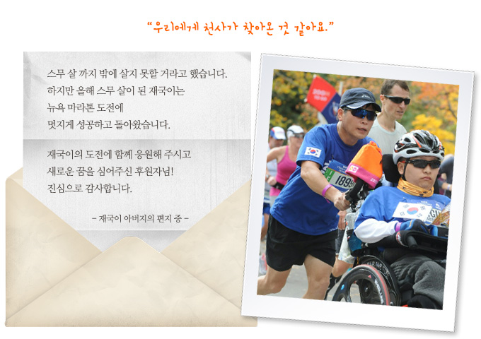 “우리에게 천사가 찾아온 것 같아요.” 스무 살 까지 밖에 살지 못할 거라고 했습니다. 하지만 올해 스무 살이 된 재국이는 뉴욕 마라톤 도전에 멋지게 성공하고 돌아왔습니다. 재국이의 도전에 함께 응원해 주시고 새로운 꿈을 심어주신 후원자님! 진심으로 감사합니다.-재국이 아버지의 편지 중