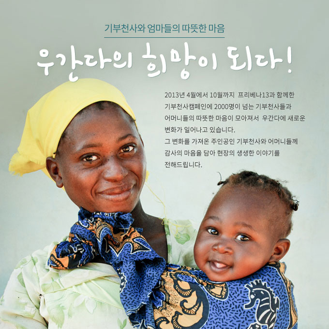기부천사와 엄마들의 따뜻한 마음 우간다의 희망이 되다! 2013년 4월에서 10월까지  프리베나13과 함께한 기부천사캠페인에 2000명이 넘는 기부천사들과 어머니들의 따뜻한 마음이 모아져서  우간다에 새로운 변화가 일어나고 있습니다. 그 변화를 가져온 주인공인 기부천사와 어머니들께 감사의 마음을 담아 현장의 생생한 이야기를 전해드립니다.