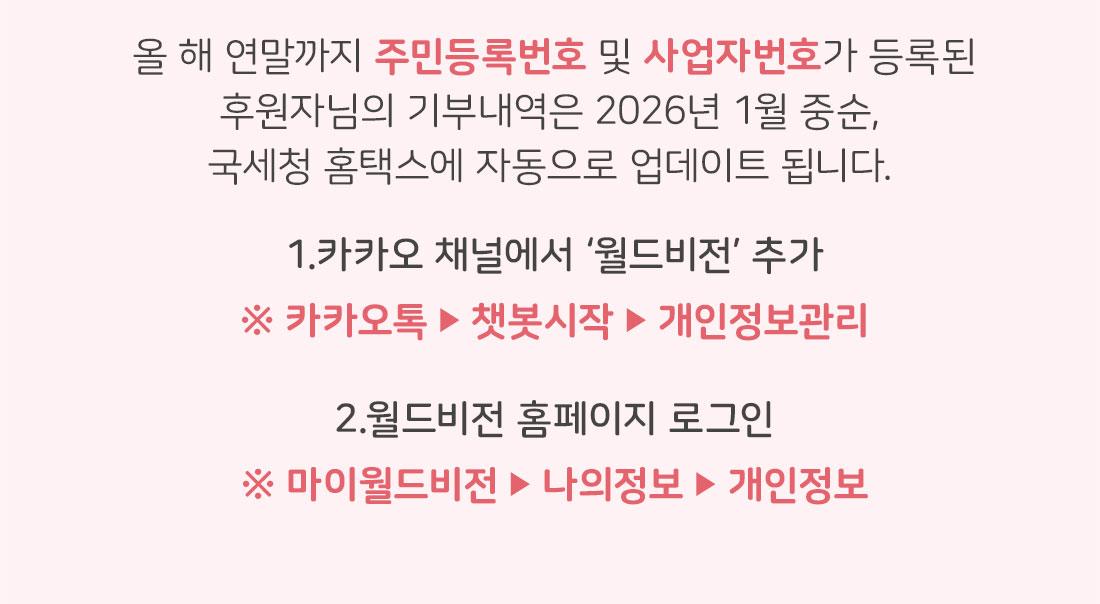 올 해 연말까지 주민등록번호 및 사업자번호가 등록된 후원자님의 기부내역은 2026년 1월 중순,  국세청 홈택스에 자동으로 업데이트 됩니다. 카카오 채널에서 ‘월드비전’ 추가  ※ 카카오톡 ▶ 챗봇시작 ▶ 개인정보관리  2. 월드비전 홈페이지 로그인 ※ 마이월드비전 ▶ 나의정보 ▶ 개인정보