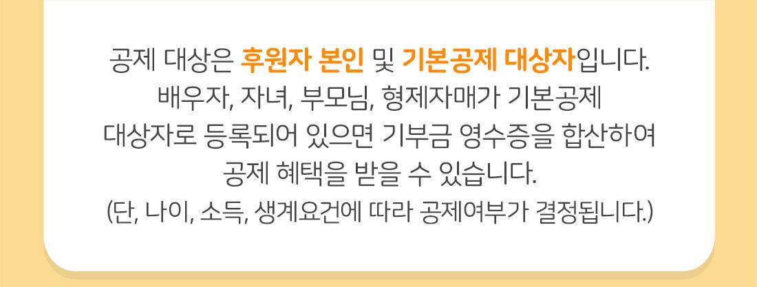 공제 대상은 후원자 본인 및 기본공제 대상자입니다. 배우자, 자녀, 부모님, 형제자매가 기본공제 대상자로 등록되어 있으면 기부금 영수증을 합산하여 공제 혜택을 받을 수 있습니다.(단, 나이, 소득, 생계요건에 따라 공제여부가 결정됩니다.
