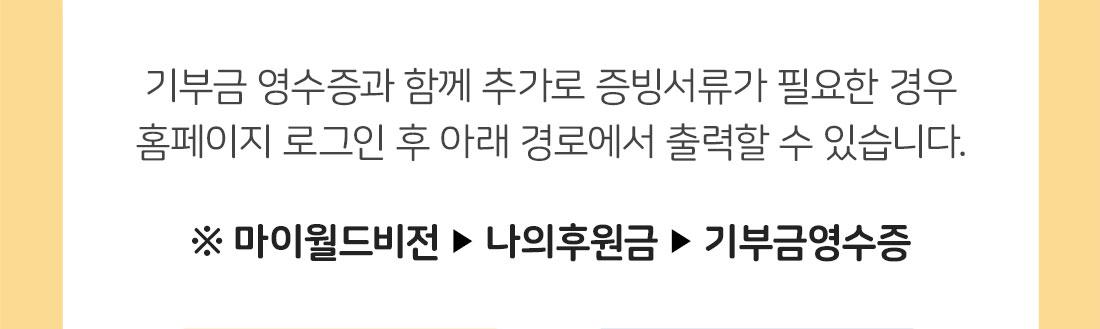 기부금 영수증과 함께 추가로 증빙서류가 필요한 경우 홈페이지 로그인 후 아래 경로에서 출력할 수 있습니다.  ※ 마이월드비전 ▶ 나의후원금 ▶ 기부금영수증