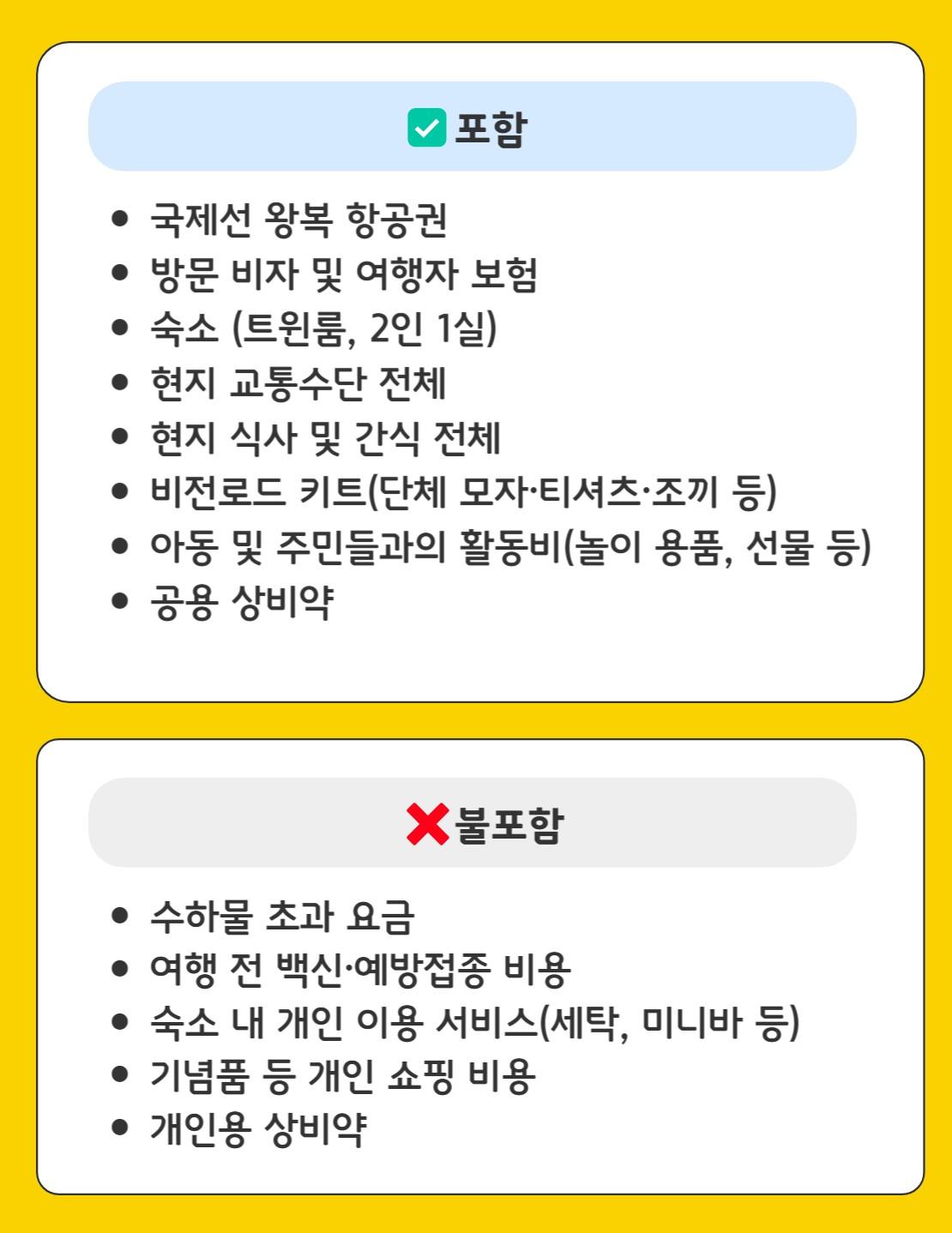 포함 •국제선 왕복 항공권 •방문 비자 및 여행자 보험 •숙소 (트윈룸, 2인 1실) •현지 교통수단 전체 •현지 식사 및 간식 전체 •비전로드 키트(단체 모자·티셔츠·조끼 등) •아동 및 주민들과의 활동비(놀이 용품, 선물 등) •공용 상비약 불포함 •수하물 초과 요금 •여행 전 백신·예방접종 비용 •숙소 내 개인 이용 서비스(세탁, 미니바 등) •기념품 등 개인 쇼핑 비용 •개인용 상비약